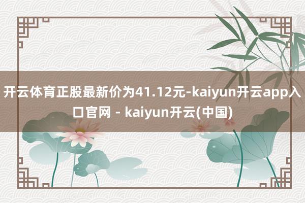 开云体育正股最新价为41.12元-kaiyun开云app入口官网 - kaiyun开云(中国)