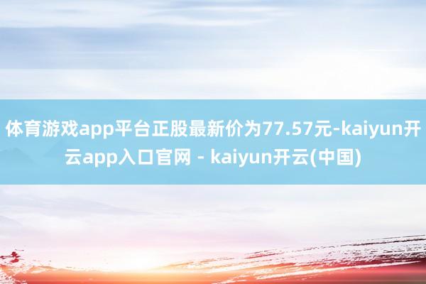体育游戏app平台正股最新价为77.57元-kaiyun开云app入口官网 - kaiyun开云(中国)