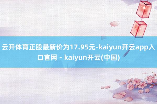 云开体育正股最新价为17.95元-kaiyun开云app入口官网 - kaiyun开云(中国)