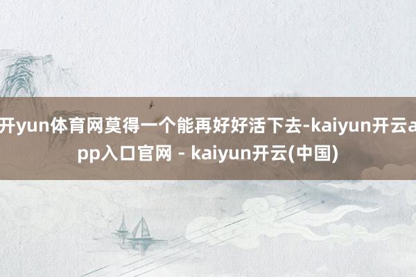 开yun体育网莫得一个能再好好活下去-kaiyun开云app入口官网 - kaiyun开云(中国)