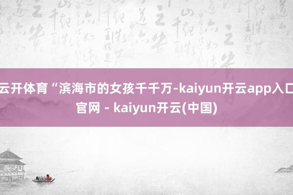 云开体育“滨海市的女孩千千万-kaiyun开云app入口官网 - kaiyun开云(中国)