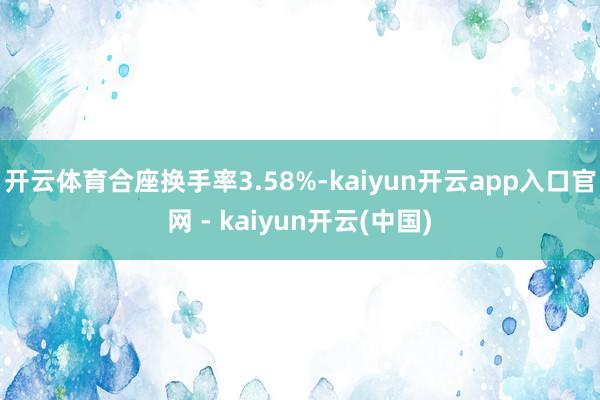 开云体育合座换手率3.58%-kaiyun开云app入口官网 - kaiyun开云(中国)