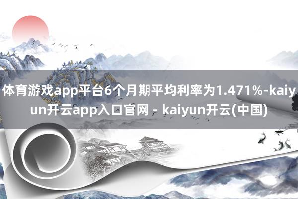 体育游戏app平台6个月期平均利率为1.471%-kaiyun开云app入口官网 - kaiyun开云(中国)