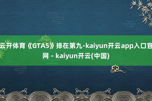 云开体育《GTA5》排在第九-kaiyun开云app入口官网 - kaiyun开云(中国)