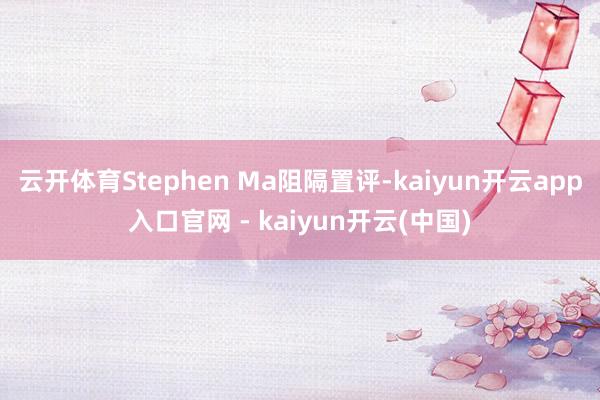 云开体育Stephen Ma阻隔置评-kaiyun开云app入口官网 - kaiyun开云(中国)