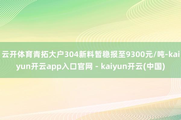 云开体育青拓大户304新料暂稳报至9300元/吨-kaiyun开云app入口官网 - kaiyun开云(中国)