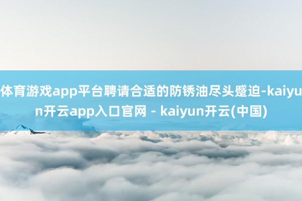 体育游戏app平台聘请合适的防锈油尽头蹙迫-kaiyun开云app入口官网 - kaiyun开云(中国)