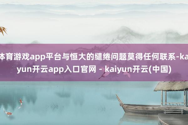 体育游戏app平台与恒大的缱绻问题莫得任何联系-kaiyun开云app入口官网 - kaiyun开云(中国)