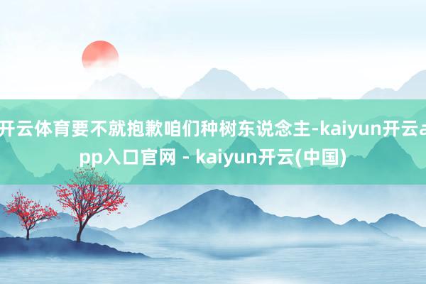 开云体育要不就抱歉咱们种树东说念主-kaiyun开云app入口官网 - kaiyun开云(中国)