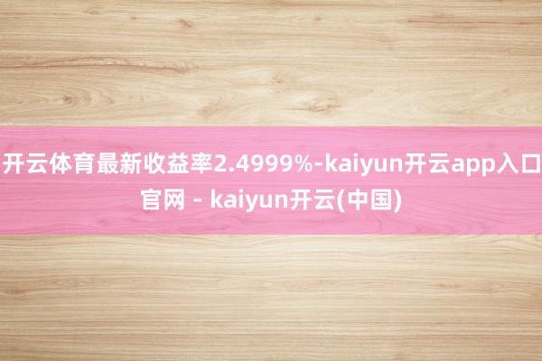 开云体育最新收益率2.4999%-kaiyun开云app入口官网 - kaiyun开云(中国)