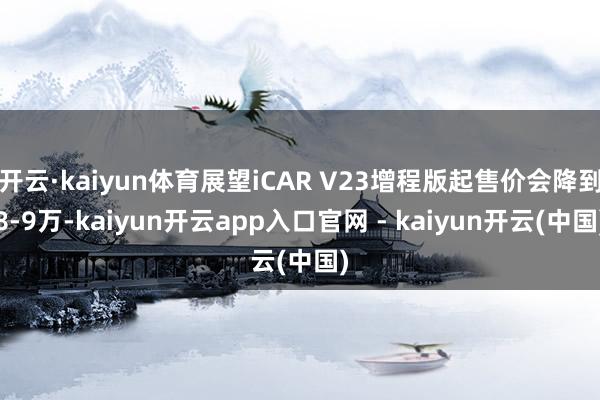 开云·kaiyun体育展望iCAR V23增程版起售价会降到8-9万-kaiyun开云app入口官网 - kaiyun开云(中国)