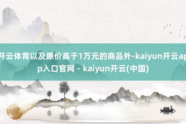 开云体育以及原价高于1万元的商品外-kaiyun开云app入口官网 - kaiyun开云(中国)