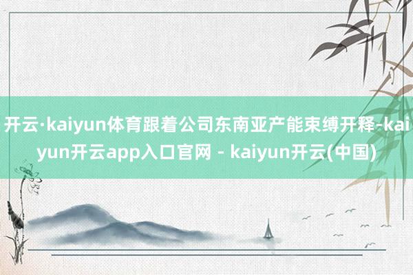 开云·kaiyun体育跟着公司东南亚产能束缚开释-kaiyun开云app入口官网 - kaiyun开云(中国)