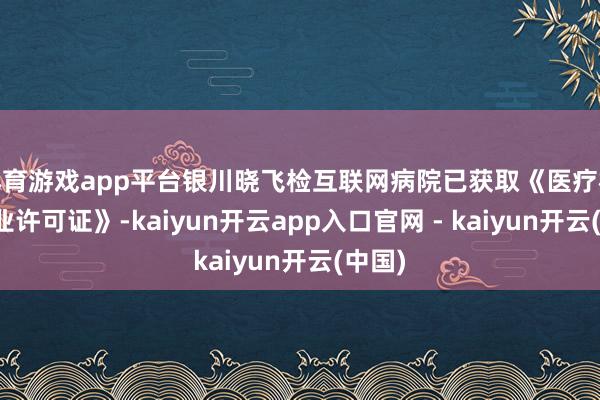 体育游戏app平台银川晓飞检互联网病院已获取《医疗机构握业许可证》-kaiyun开云app入口官网 - kaiyun开云(中国)