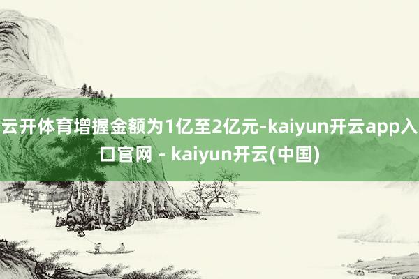 云开体育增握金额为1亿至2亿元-kaiyun开云app入口官网 - kaiyun开云(中国)
