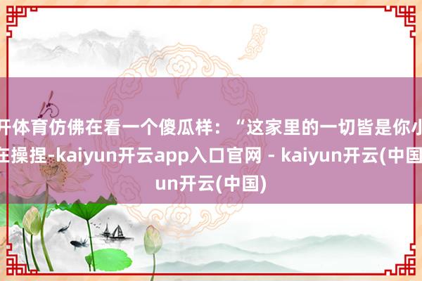 云开体育仿佛在看一个傻瓜样：“这家里的一切皆是你小姨在操捏-kaiyun开云app入口官网 - kaiyun开云(中国)