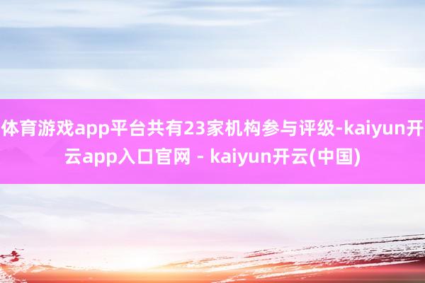 体育游戏app平台共有23家机构参与评级-kaiyun开云app入口官网 - kaiyun开云(中国)