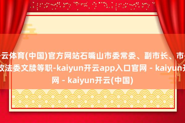 开云体育(中国)官方网站石嘴山市委常委、副市长、市委副文牍、政法委文牍等职-kaiyun开云app入口官网 - kaiyun开云(中国)