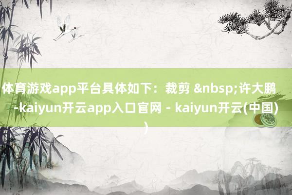 体育游戏app平台具体如下：裁剪 &nbsp;许大鹏    -kaiyun开云app入口官网 - kaiyun开云(中国)