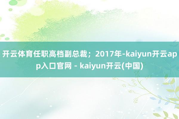 开云体育任职高档副总裁；2017年-kaiyun开云app入口官网 - kaiyun开云(中国)