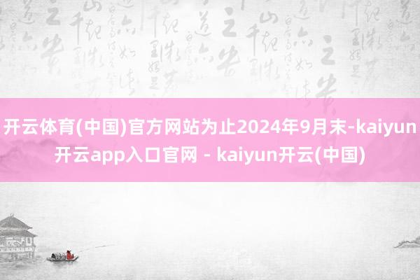 开云体育(中国)官方网站为止2024年9月末-kaiyun开云app入口官网 - kaiyun开云(中国)