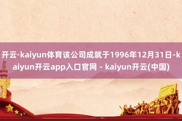开云·kaiyun体育该公司成就于1996年12月31日-kaiyun开云app入口官网 - kaiyun开云(中国)