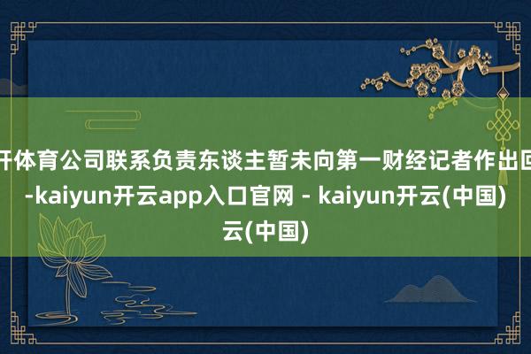 云开体育公司联系负责东谈主暂未向第一财经记者作出回话-kaiyun开云app入口官网 - kaiyun开云(中国)