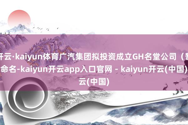 开云·kaiyun体育广汽集团拟投资成立GH名堂公司(暂命名-kaiyun开云app入口官网 - kaiyun开云(中国)