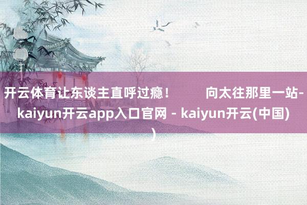 开云体育让东谈主直呼过瘾! 向太往那里一站-kaiyun开云app入口官网 - kaiyun开云(中国)