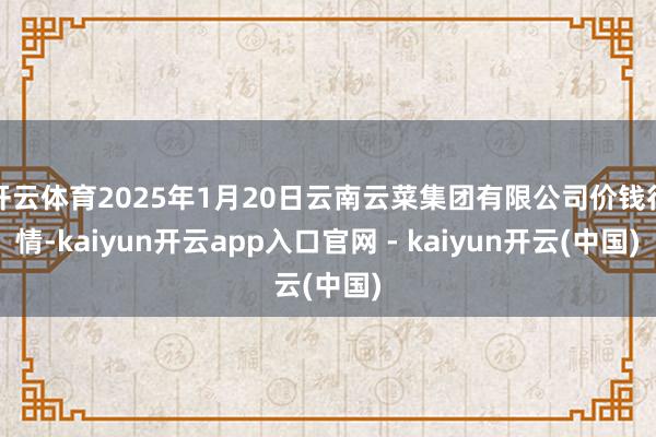 开云体育2025年1月20日云南云菜集团有限公司价钱行情-kaiyun开云app入口官网 - kaiyun开云(中国)