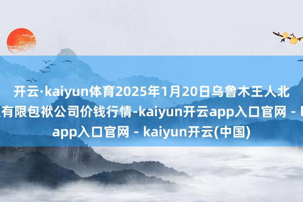 开云·kaiyun体育2025年1月20日乌鲁木王人北园春果业经营处理有限包袱公司价钱行情-kaiyun开云app入口官网 - kaiyun开云(中国)