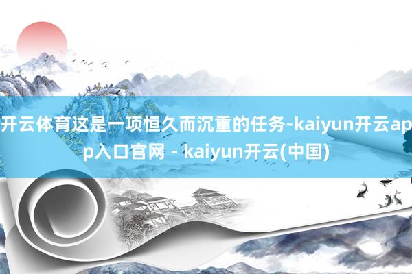 开云体育这是一项恒久而沉重的任务-kaiyun开云app入口官网 - kaiyun开云(中国)
