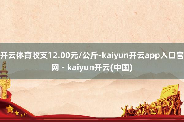 开云体育收支12.00元/公斤-kaiyun开云app入口官网 - kaiyun开云(中国)