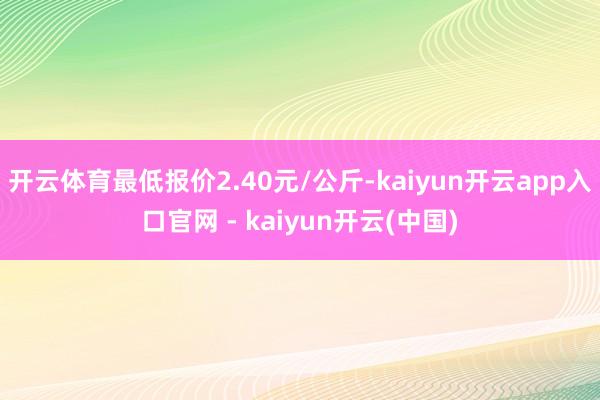 开云体育最低报价2.40元/公斤-kaiyun开云app入口官网 - kaiyun开云(中国)