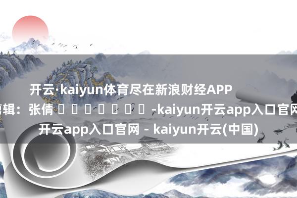 开云·kaiyun体育尽在新浪财经APP 拖累剪辑:张倩 -kaiyun开云app入口官网 - kaiyun开云(中国)