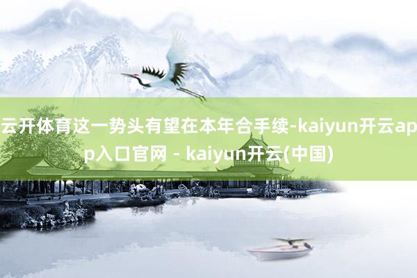 云开体育这一势头有望在本年合手续-kaiyun开云app入口官网 - kaiyun开云(中国)