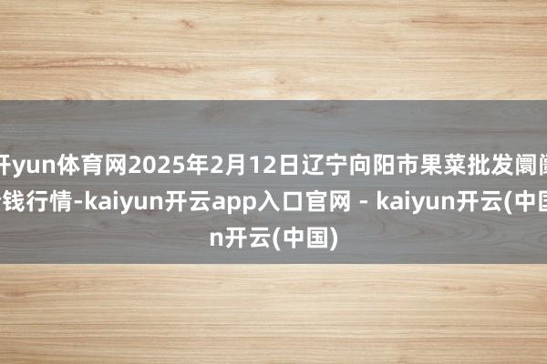 开yun体育网2025年2月12日辽宁向阳市果菜批发阛阓价钱行情-kaiyun开云app入口官网 - kaiyun开云(中国)
