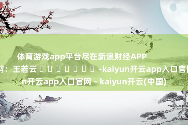 体育游戏app平台尽在新浪财经APP 累赘裁剪:王若云 -kaiyun开云app入口官网 - kaiyun开云(中国)