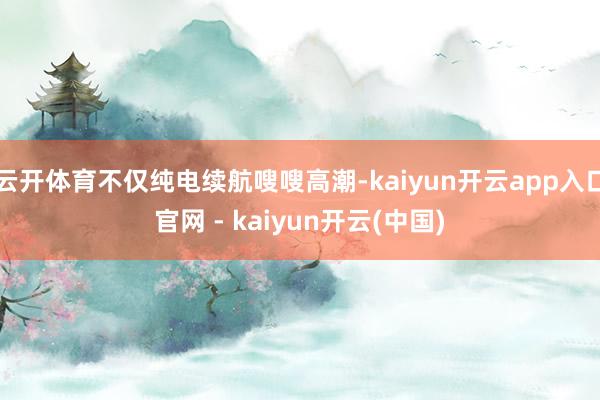 云开体育不仅纯电续航嗖嗖高潮-kaiyun开云app入口官网 - kaiyun开云(中国)