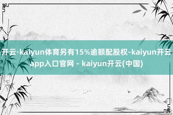 开云·kaiyun体育另有15%逾额配股权-kaiyun开云app入口官网 - kaiyun开云(中国)