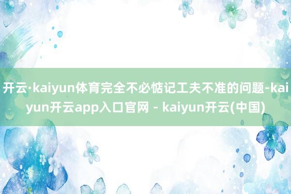 开云·kaiyun体育完全不必惦记工夫不准的问题-kaiyun开云app入口官网 - kaiyun开云(中国)