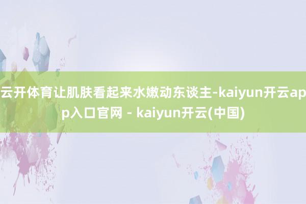 云开体育让肌肤看起来水嫩动东谈主-kaiyun开云app入口官网 - kaiyun开云(中国)