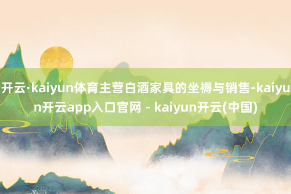 开云·kaiyun体育主营白酒家具的坐褥与销售-kaiyun开云app入口官网 - kaiyun开云(中国)