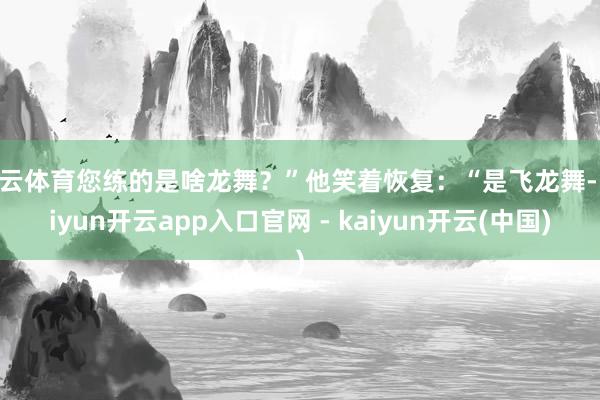 开云体育您练的是啥龙舞？”他笑着恢复：“是飞龙舞-kaiyun开云app入口官网 - kaiyun开云(中国)