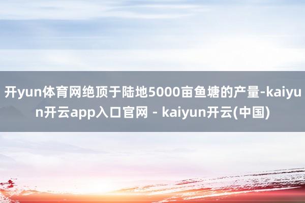 开yun体育网绝顶于陆地5000亩鱼塘的产量-kaiyun开云app入口官网 - kaiyun开云(中国)
