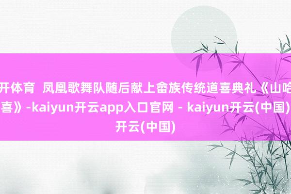 云开体育  凤凰歌舞队随后献上畲族传统道喜典礼《山哈道喜》-kaiyun开云app入口官网 - kaiyun开云(中国)