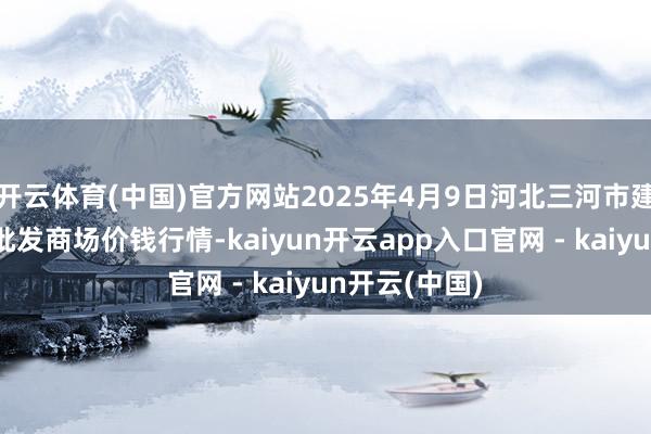 开云体育(中国)官方网站2025年4月9日河北三河市建兴农副产物批发商场价钱行情-kaiyun开云app入口官网 - kaiyun开云(中国)