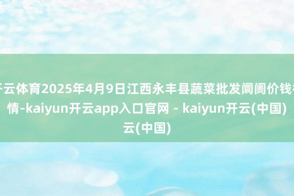 开云体育2025年4月9日江西永丰县蔬菜批发阛阓价钱行情-kaiyun开云app入口官网 - kaiyun开云(中国)