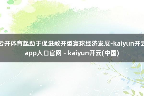 云开体育起劲于促进敞开型寰球经济发展-kaiyun开云app入口官网 - kaiyun开云(中国)