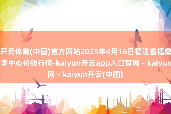 开云体育(中国)官方网站2025年4月16日福建省福鼎市商贸业做事中心价钱行情-kaiyun开云app入口官网 - kaiyun开云(中国)